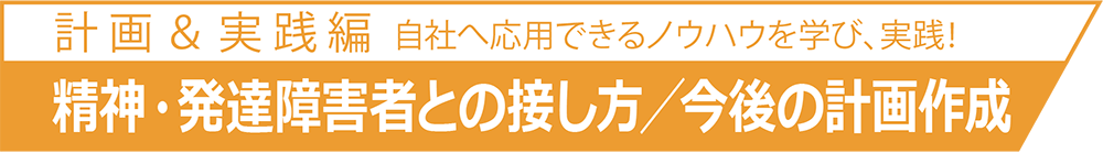 自社へ応用できるノウハウを学び、実践！計 画 ＆ 実 践 篇精神・発達障害者との接し方／今後の計画作成自社へ応用できるノウハウを学び、実践！計 画 ＆ 実 践 篇精神・発達障害者との接し方／今後の計画作成
	