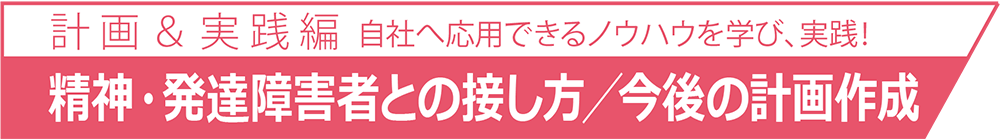 自社へ応用できるノウハウを学び、実践！計 画 ＆ 実 践 篇精神・発達障害者との接し方／今後の計画作成自社へ応用できるノウハウを学び、実践！計 画 ＆ 実 践 篇精神・発達障害者との接し方／今後の計画作成