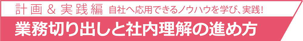 自社へ応用できるノウハウを学び、実践！計 画 ＆ 実 践 業務切り出しと社内理解の進め方